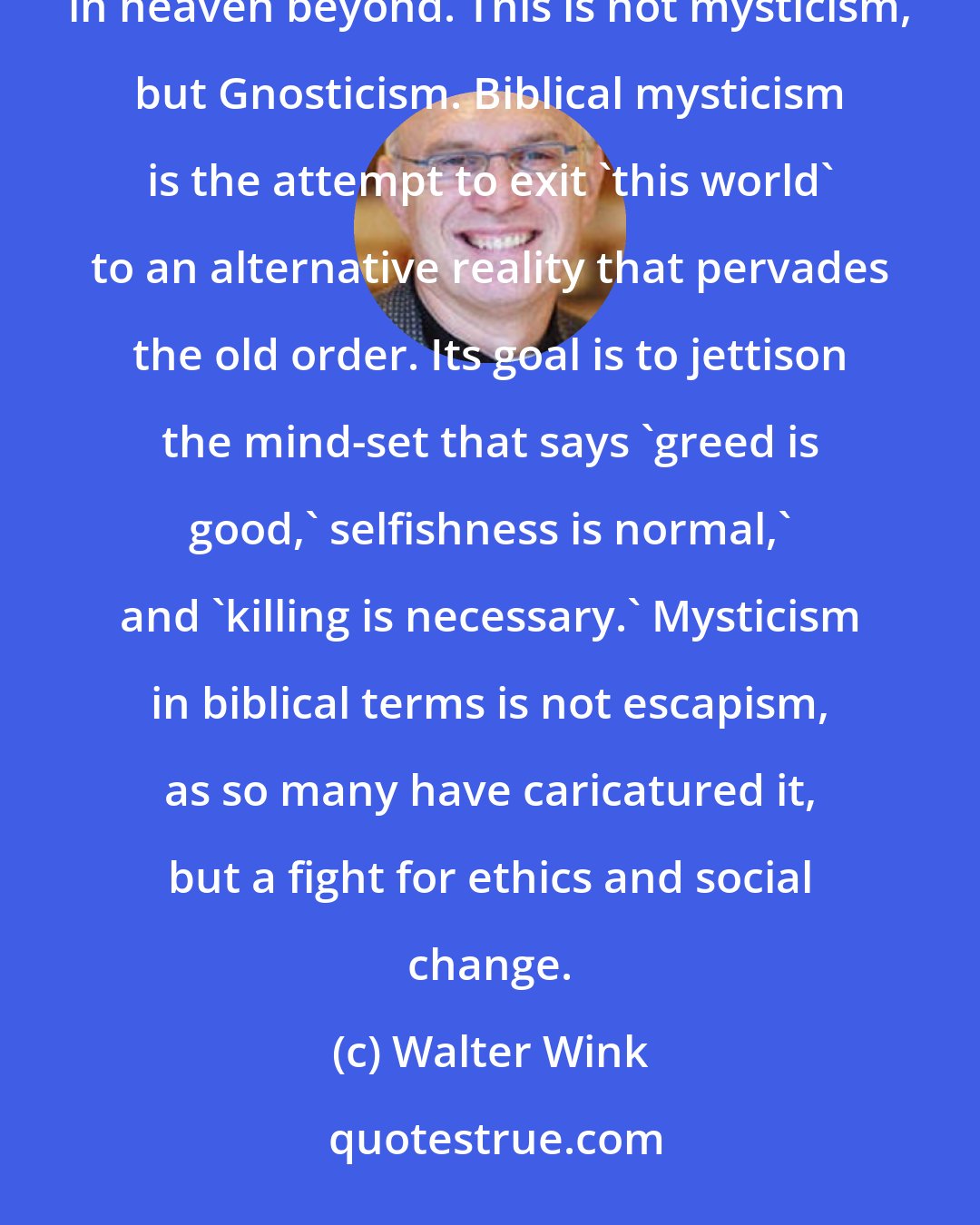 Walter Wink: Mysticism has often been misunderstood as the attempt to escape this simple, phenomenal world to a more pure existence in heaven beyond. This is not mysticism, but Gnosticism. Biblical mysticism is the attempt to exit 'this world' to an alternative reality that pervades the old order. Its goal is to jettison the mind-set that says 'greed is good,' selfishness is normal,' and 'killing is necessary.' Mysticism in biblical terms is not escapism, as so many have caricatured it, but a fight for ethics and social change.
