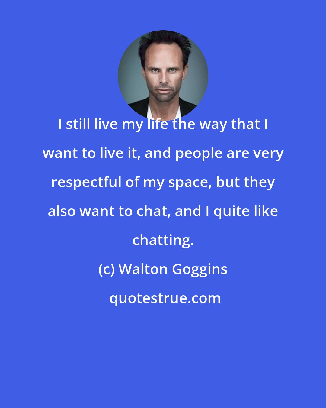 Walton Goggins: I still live my life the way that I want to live it, and people are very respectful of my space, but they also want to chat, and I quite like chatting.