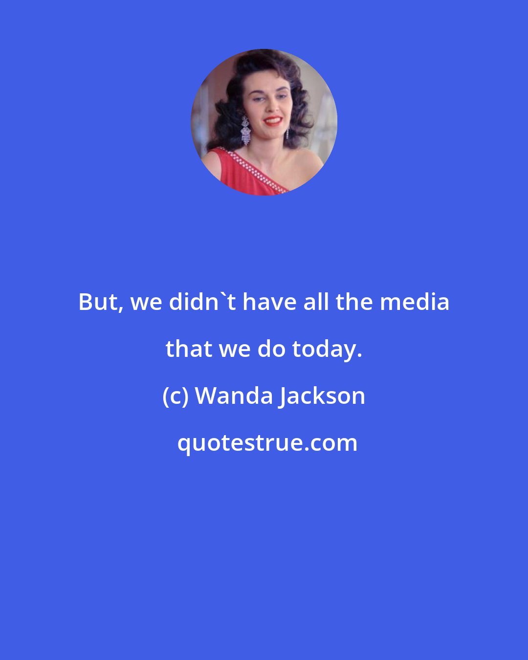 Wanda Jackson: But, we didn't have all the media that we do today.