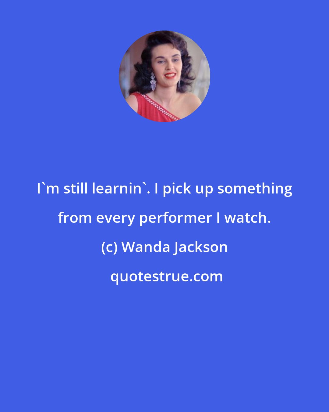 Wanda Jackson: I'm still learnin'. I pick up something from every performer I watch.