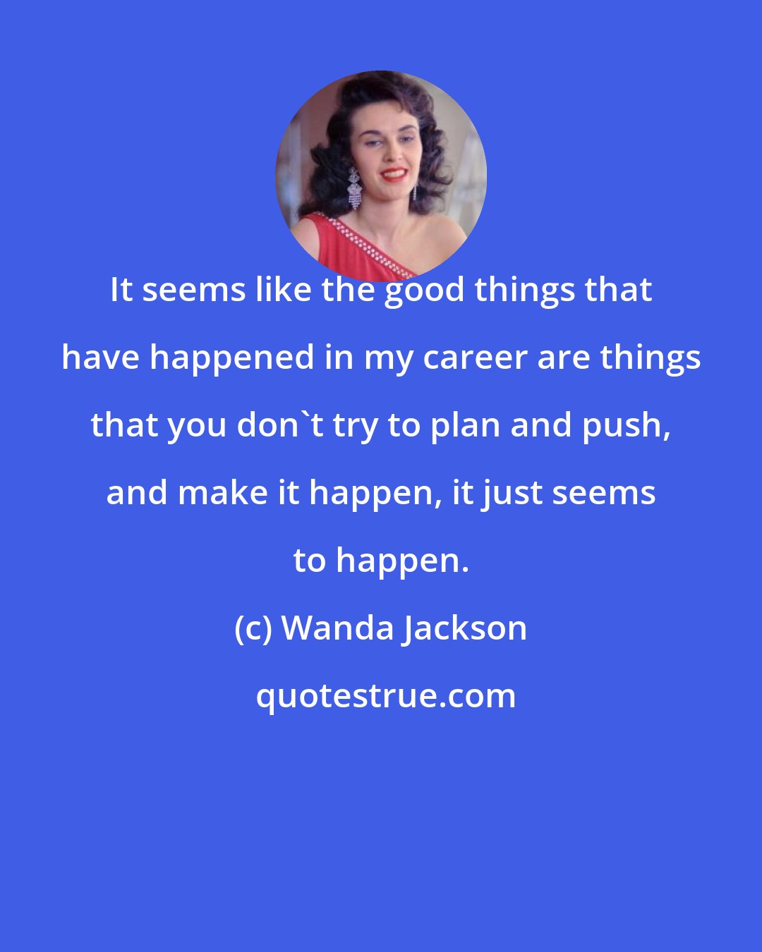 Wanda Jackson: It seems like the good things that have happened in my career are things that you don't try to plan and push, and make it happen, it just seems to happen.