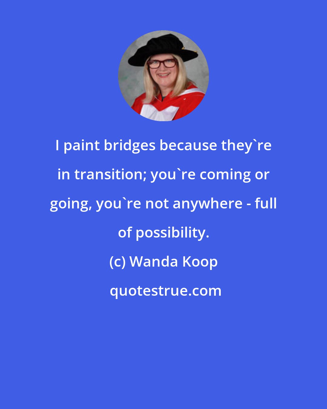 Wanda Koop: I paint bridges because they're in transition; you're coming or going, you're not anywhere - full of possibility.