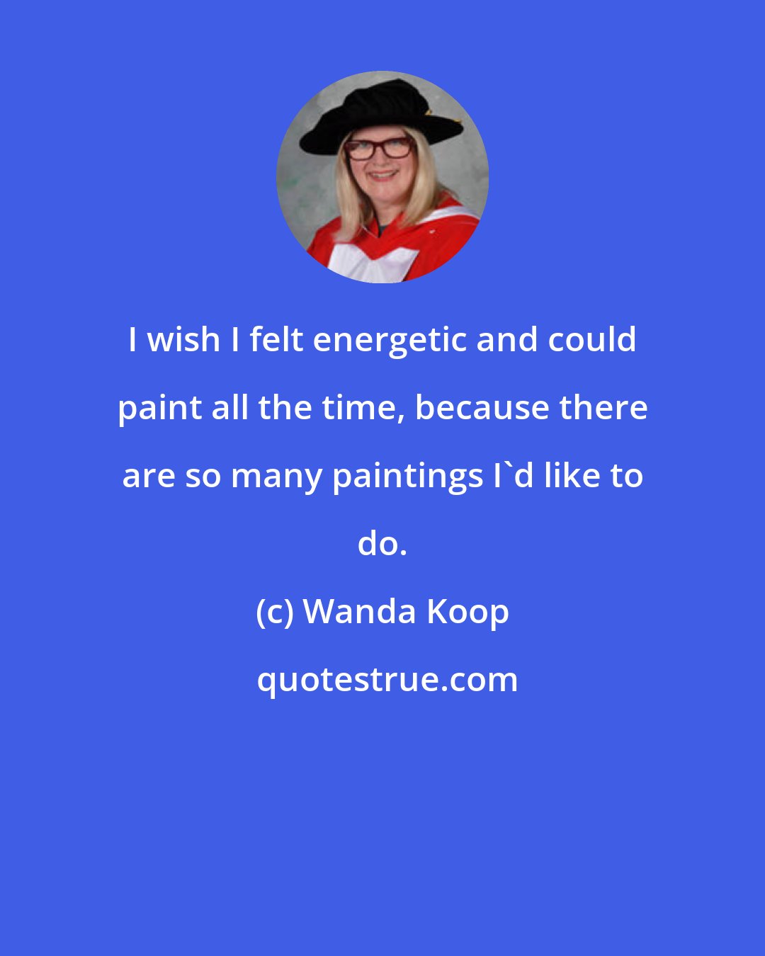 Wanda Koop: I wish I felt energetic and could paint all the time, because there are so many paintings I'd like to do.