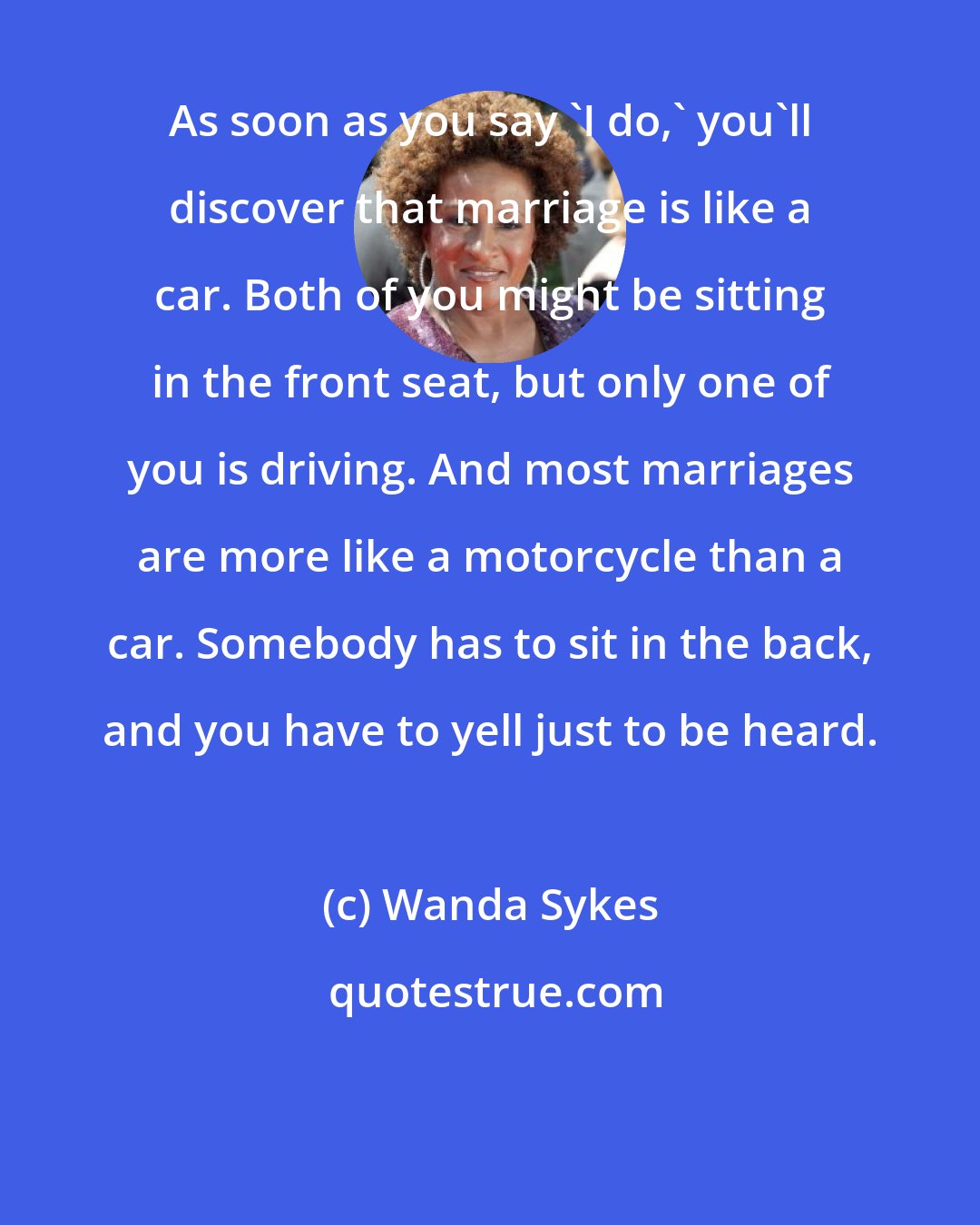 Wanda Sykes: As soon as you say 'I do,' you'll discover that marriage is like a car. Both of you might be sitting in the front seat, but only one of you is driving. And most marriages are more like a motorcycle than a car. Somebody has to sit in the back, and you have to yell just to be heard.