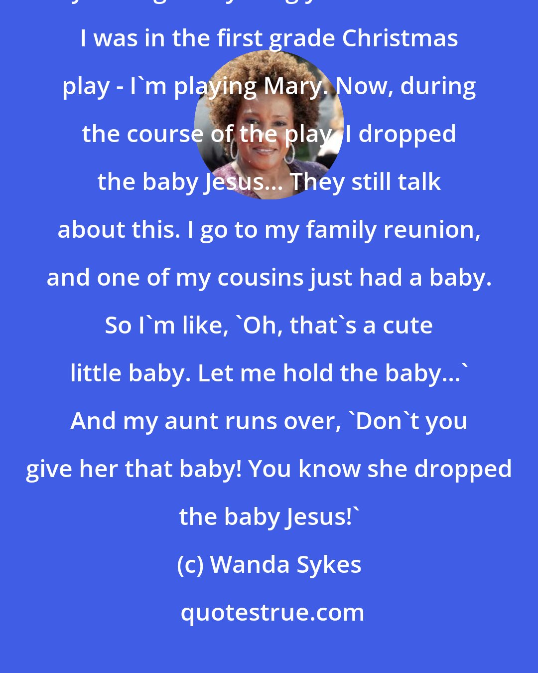 Wanda Sykes: I love my family but my family - they're the type of people that never let you forget anything you ever did... I was in the first grade Christmas play - I'm playing Mary. Now, during the course of the play, I dropped the baby Jesus... They still talk about this. I go to my family reunion, and one of my cousins just had a baby. So I'm like, 'Oh, that's a cute little baby. Let me hold the baby...' And my aunt runs over, 'Don't you give her that baby! You know she dropped the baby Jesus!'