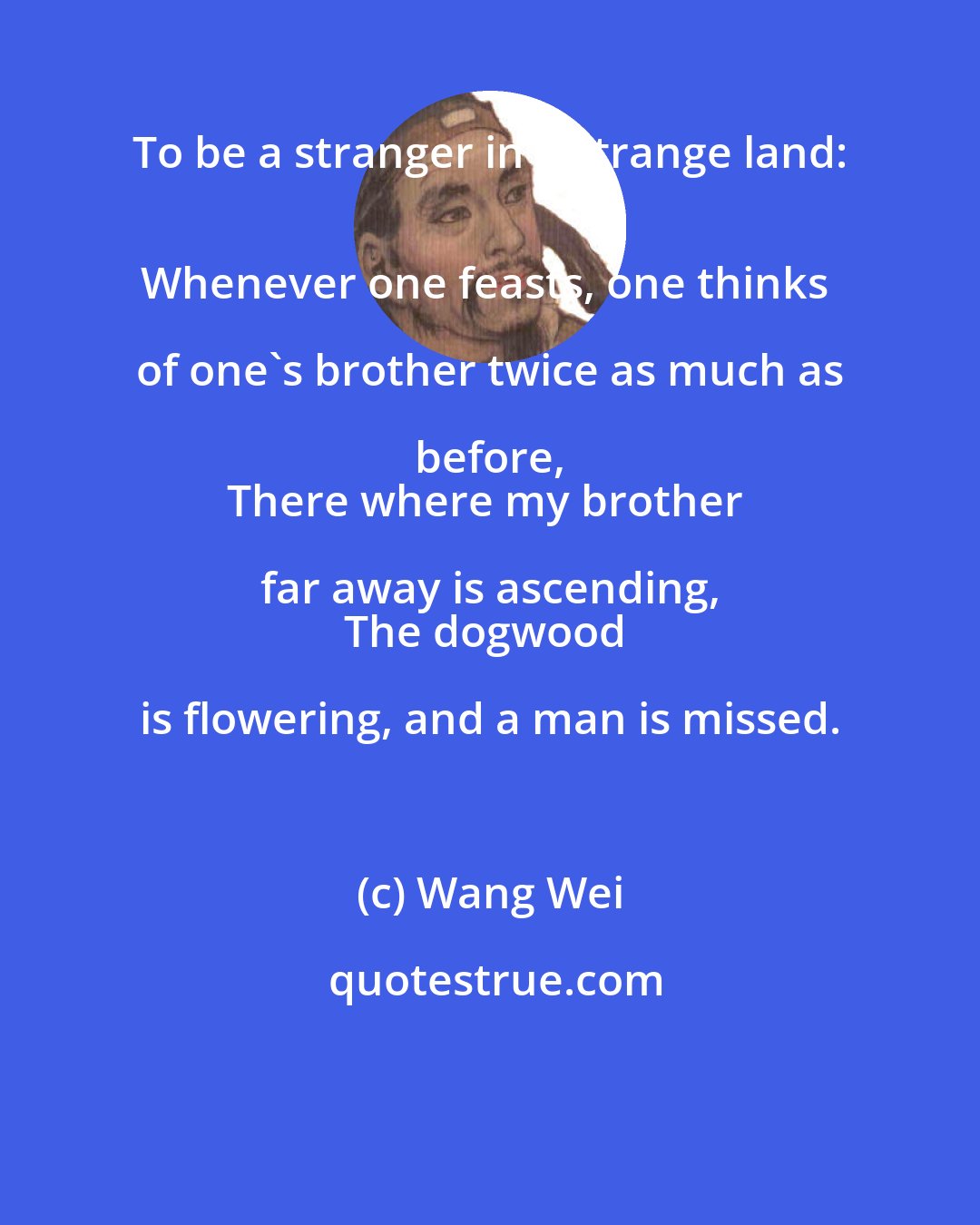 Wang Wei: To be a stranger in a strange land: 
Whenever one feasts, one thinks of one's brother twice as much as before, 
There where my brother far away is ascending, 
The dogwood is flowering, and a man is missed.