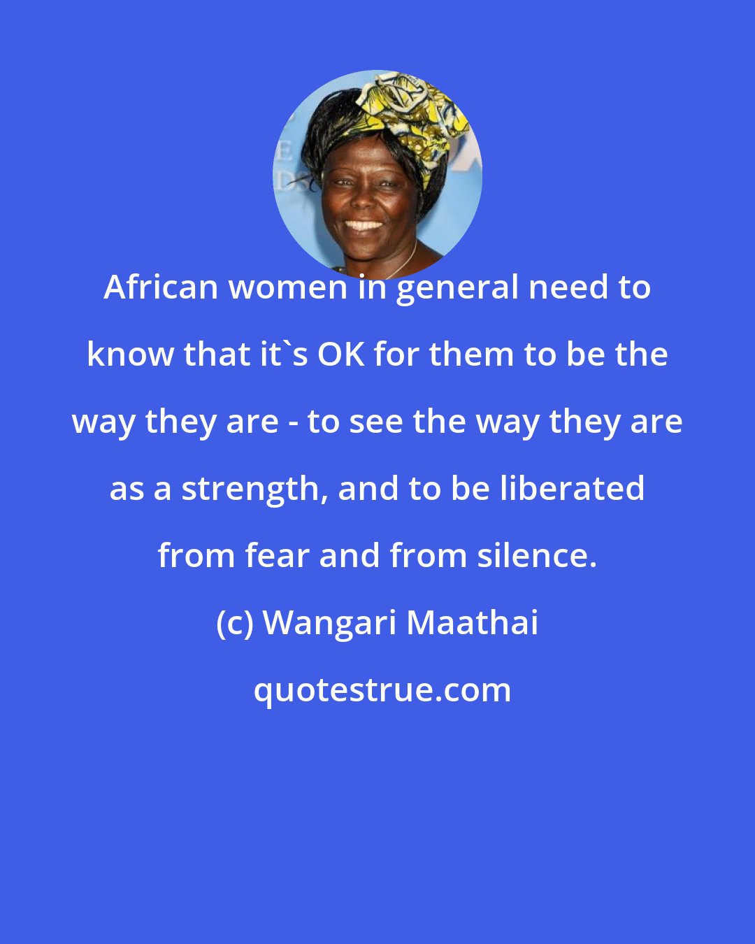 Wangari Maathai: African women in general need to know that it's OK for them to be the way they are - to see the way they are as a strength, and to be liberated from fear and from silence.