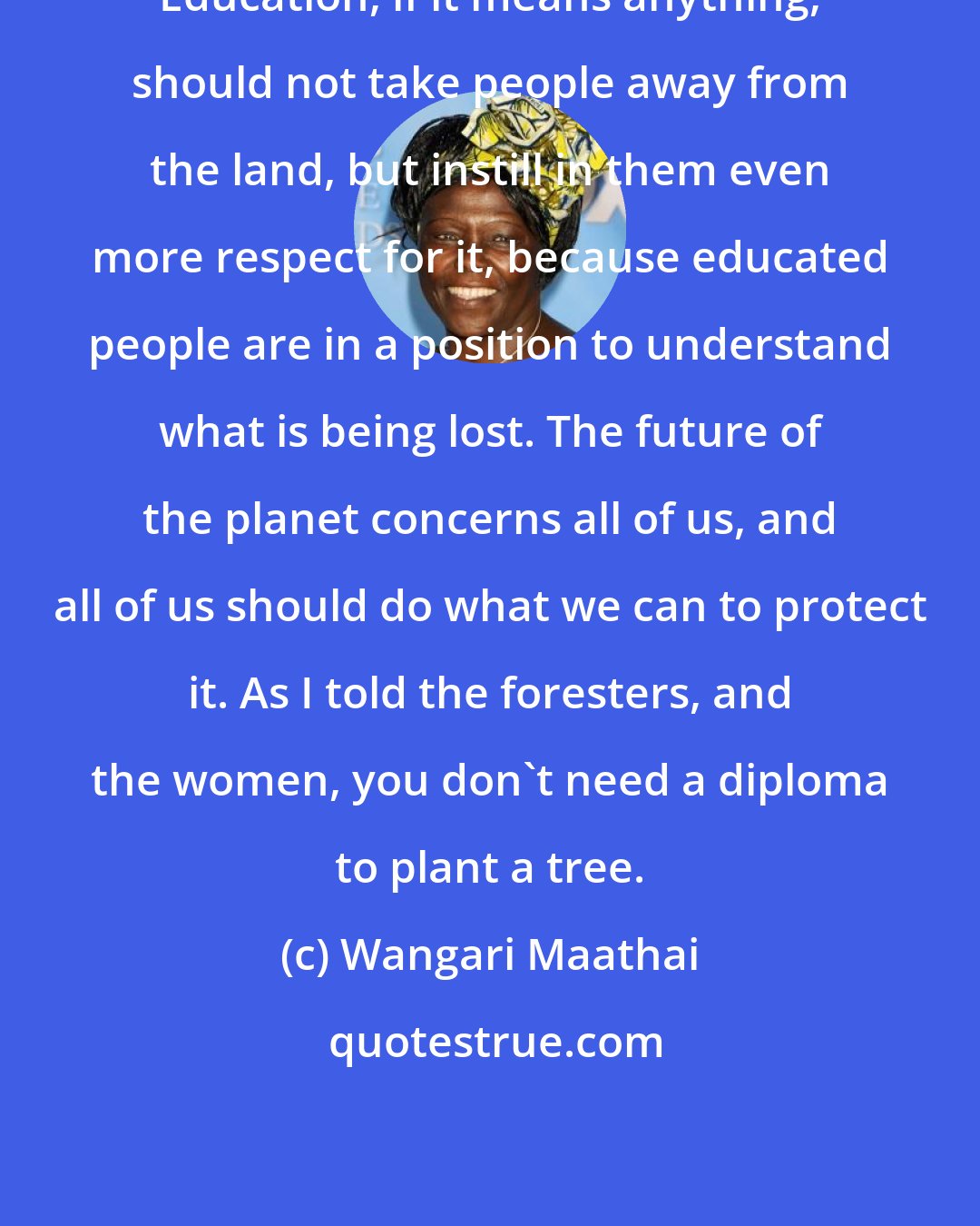 Wangari Maathai: Education, if it means anything, should not take people away from the land, but instill in them even more respect for it, because educated people are in a position to understand what is being lost. The future of the planet concerns all of us, and all of us should do what we can to protect it. As I told the foresters, and the women, you don't need a diploma to plant a tree.