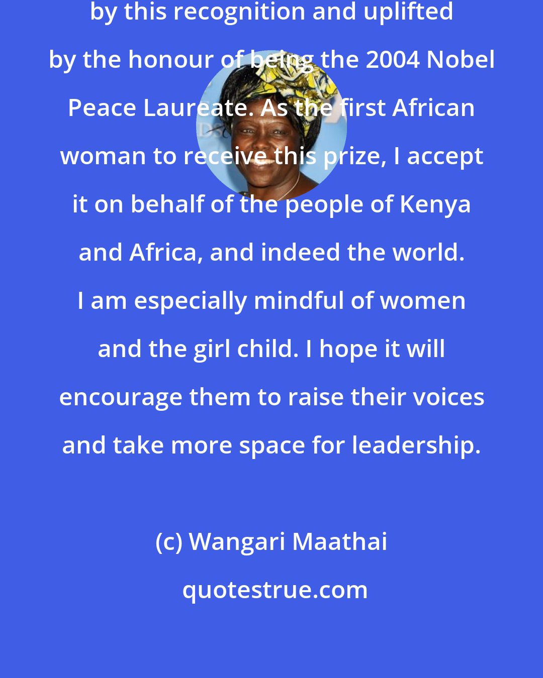 Wangari Maathai: I stand before you and the world humbled by this recognition and uplifted by the honour of being the 2004 Nobel Peace Laureate. As the first African woman to receive this prize, I accept it on behalf of the people of Kenya and Africa, and indeed the world. I am especially mindful of women and the girl child. I hope it will encourage them to raise their voices and take more space for leadership.