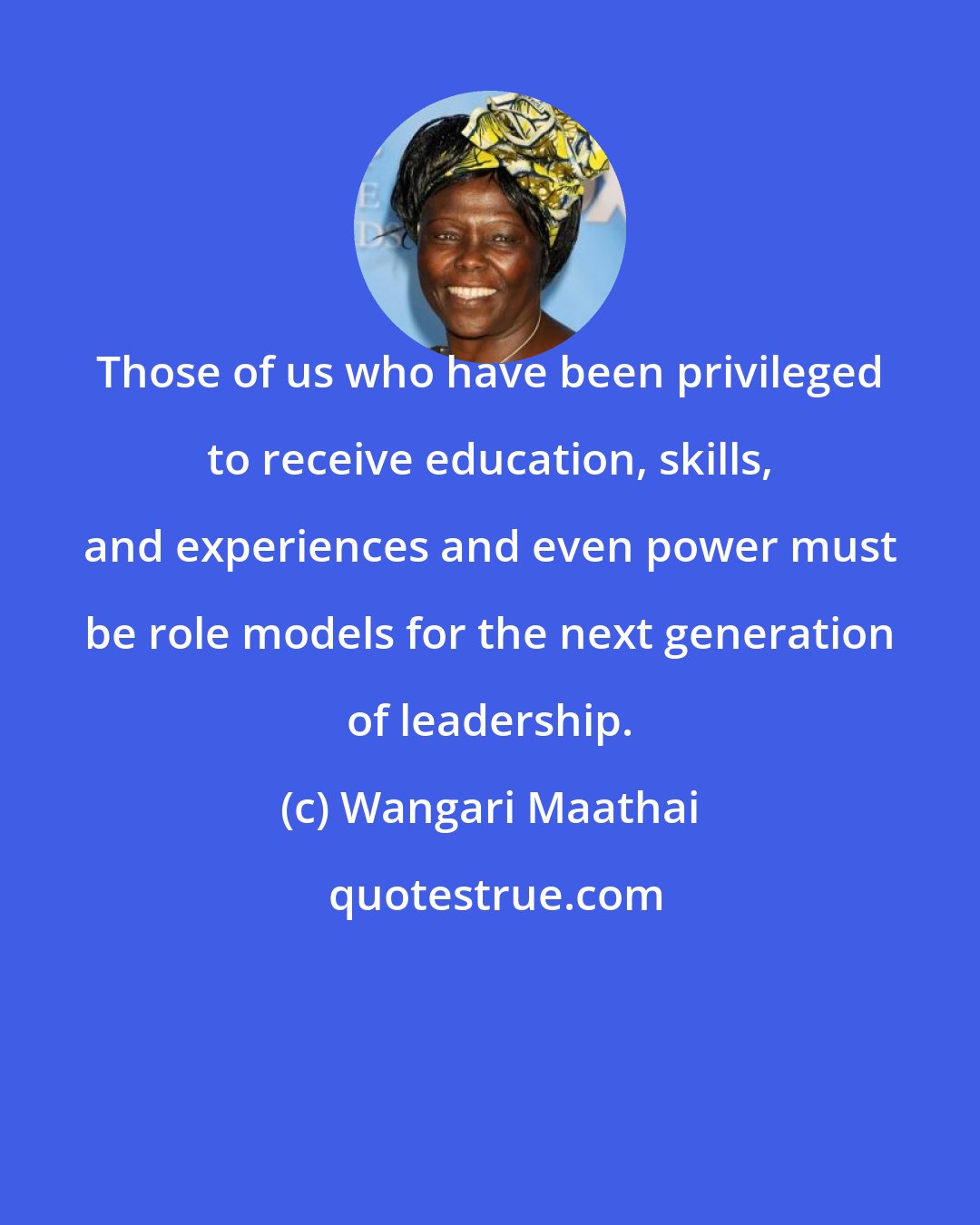 Wangari Maathai: Those of us who have been privileged to receive education, skills, and experiences and even power must be role models for the next generation of leadership.