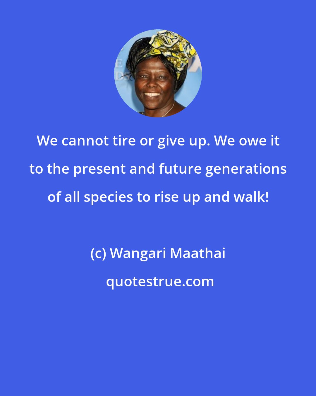 Wangari Maathai: We cannot tire or give up. We owe it to the present and future generations of all species to rise up and walk!