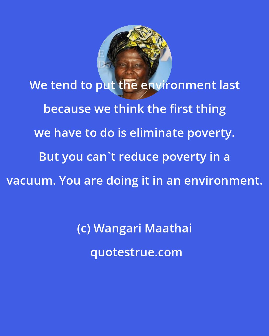 Wangari Maathai: We tend to put the environment last because we think the first thing we have to do is eliminate poverty. But you can't reduce poverty in a vacuum. You are doing it in an environment.