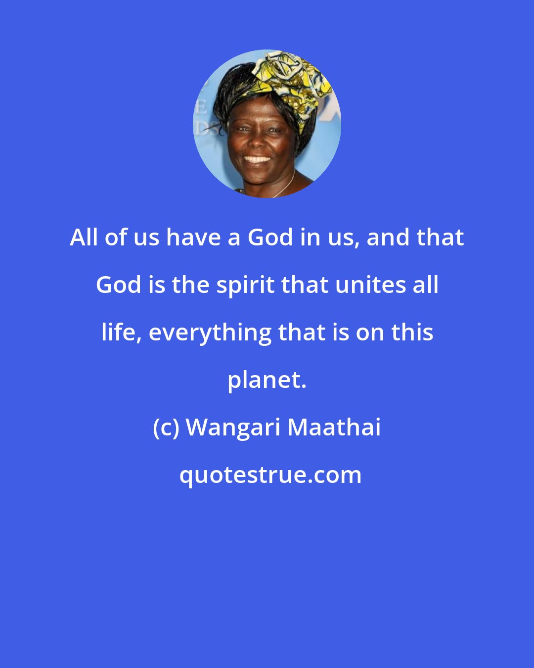 Wangari Maathai: All of us have a God in us, and that God is the spirit that unites all life, everything that is on this planet.