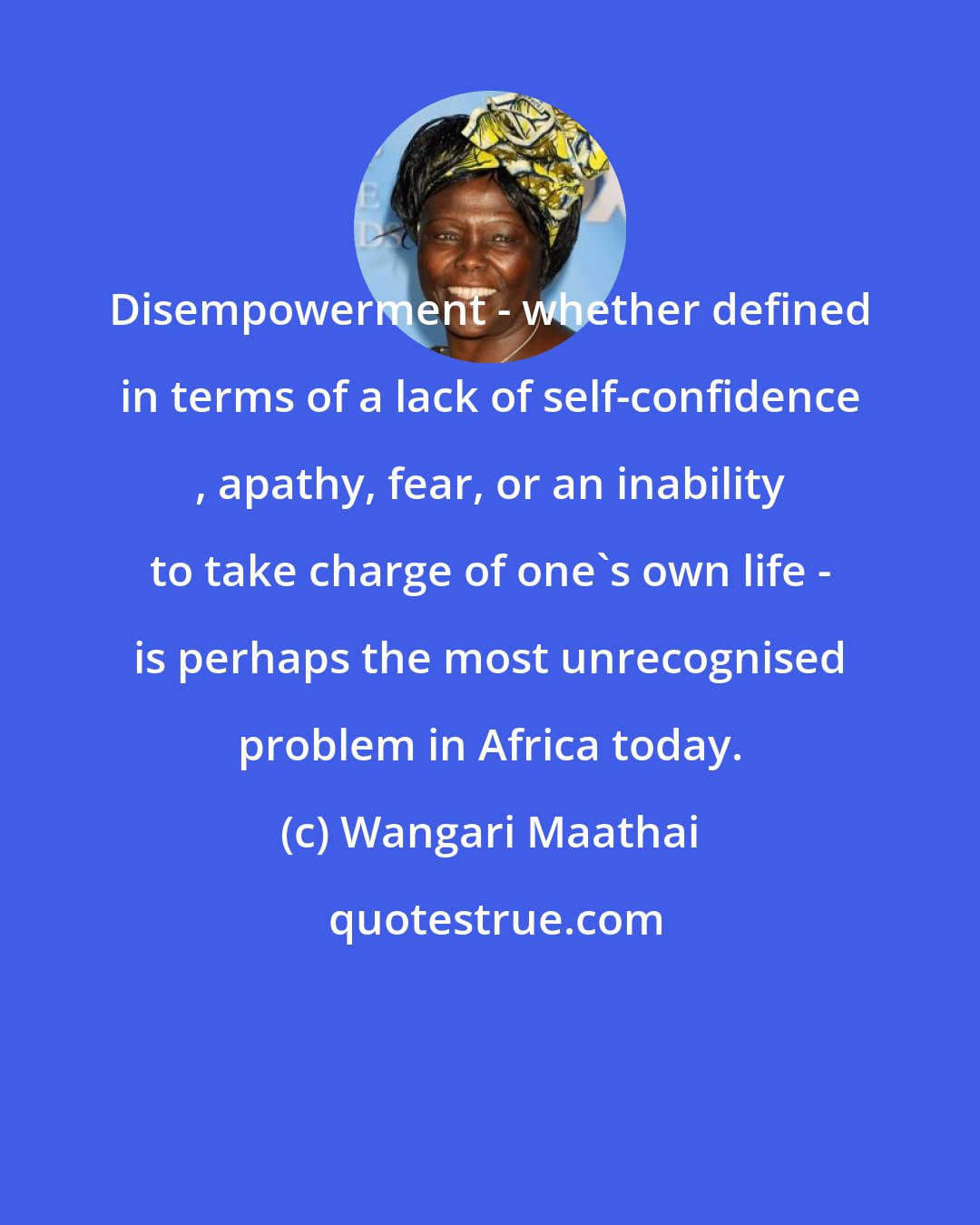 Wangari Maathai: Disempowerment - whether defined in terms of a lack of self-confidence , apathy, fear, or an inability to take charge of one's own life - is perhaps the most unrecognised problem in Africa today.