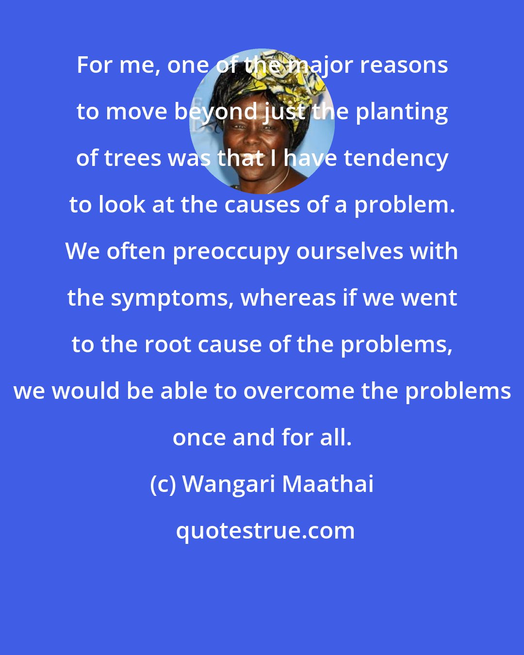 Wangari Maathai: For me, one of the major reasons to move beyond just the planting of trees was that I have tendency to look at the causes of a problem. We often preoccupy ourselves with the symptoms, whereas if we went to the root cause of the problems, we would be able to overcome the problems once and for all.