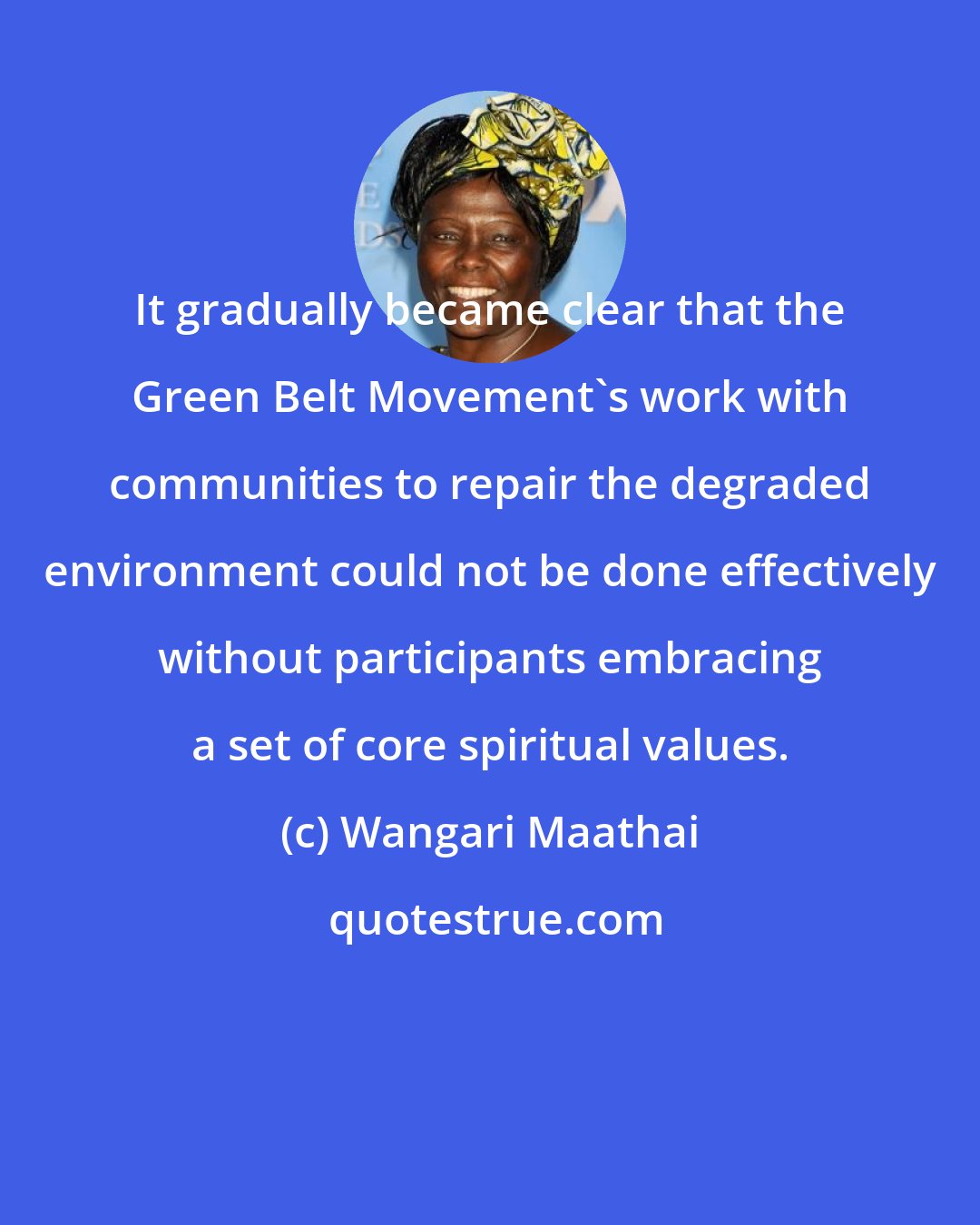 Wangari Maathai: It gradually became clear that the Green Belt Movement's work with communities to repair the degraded environment could not be done effectively without participants embracing a set of core spiritual values.