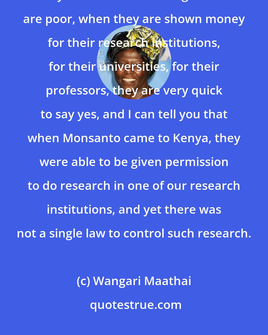 Wangari Maathai: Monsanto will not come empty-handed. Monsanto will come with a big bag of money. And because these governments are poor, when they are shown money for their research institutions, for their universities, for their professors, they are very quick to say yes, and I can tell you that when Monsanto came to Kenya, they were able to be given permission to do research in one of our research institutions, and yet there was not a single law to control such research.