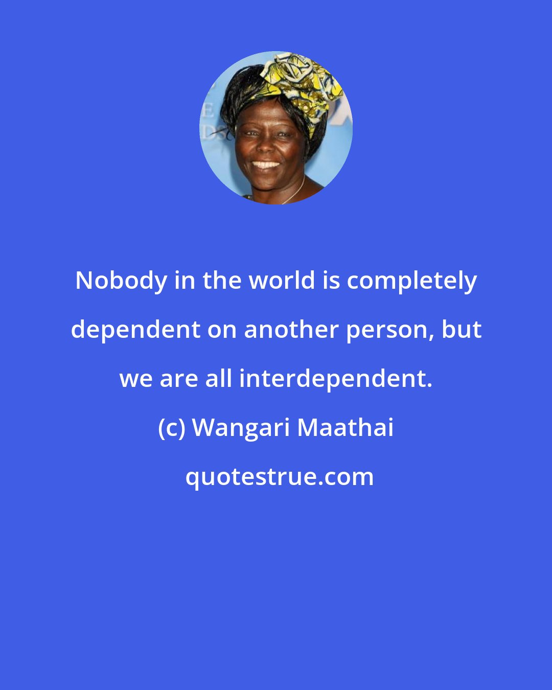 Wangari Maathai: Nobody in the world is completely dependent on another person, but we are all interdependent.