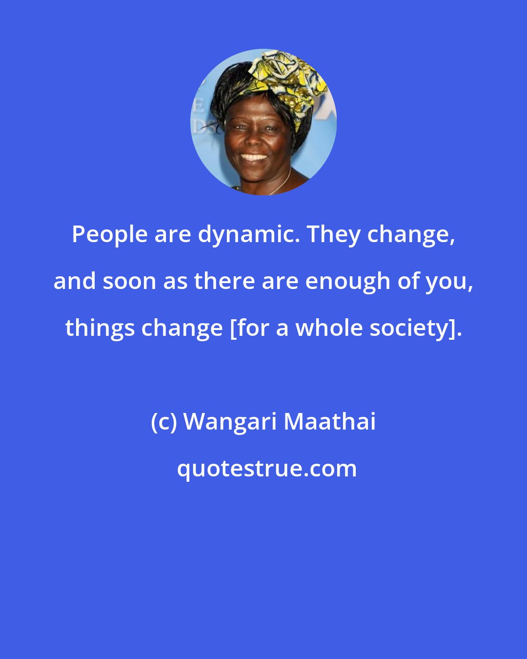 Wangari Maathai: People are dynamic. They change, and soon as there are enough of you, things change [for a whole society].