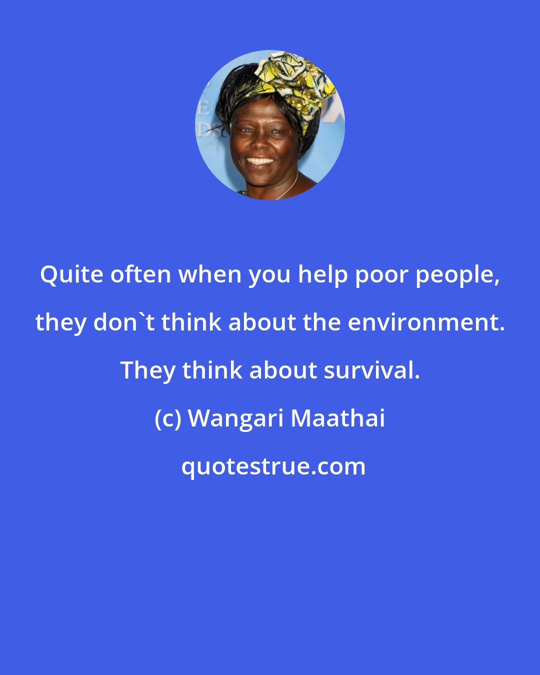 Wangari Maathai: Quite often when you help poor people, they don't think about the environment. They think about survival.