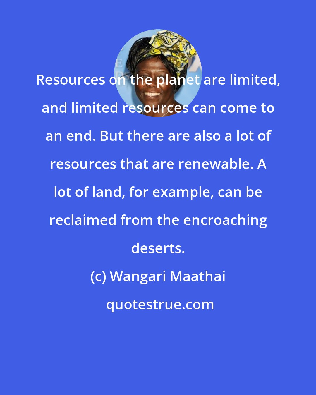 Wangari Maathai: Resources on the planet are limited, and limited resources can come to an end. But there are also a lot of resources that are renewable. A lot of land, for example, can be reclaimed from the encroaching deserts.