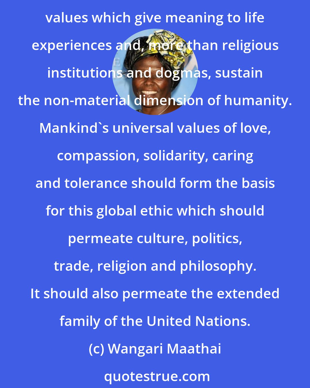 Wangari Maathai: We can work together for a better world with men and women of goodwill, those who radiate the intrinsic goodness of humankind. To do so effectively, the world needs a global ethic with values which give meaning to life experiences and, more than religious institutions and dogmas, sustain the non-material dimension of humanity. Mankind's universal values of love, compassion, solidarity, caring and tolerance should form the basis for this global ethic which should permeate culture, politics, trade, religion and philosophy. It should also permeate the extended family of the United Nations.