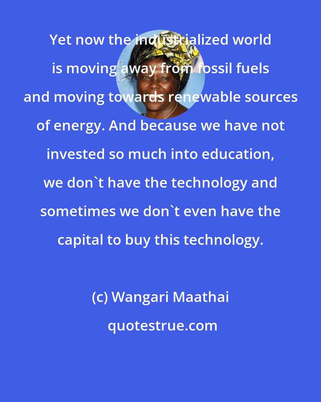 Wangari Maathai: Yet now the industrialized world is moving away from fossil fuels and moving towards renewable sources of energy. And because we have not invested so much into education, we don't have the technology and sometimes we don't even have the capital to buy this technology.