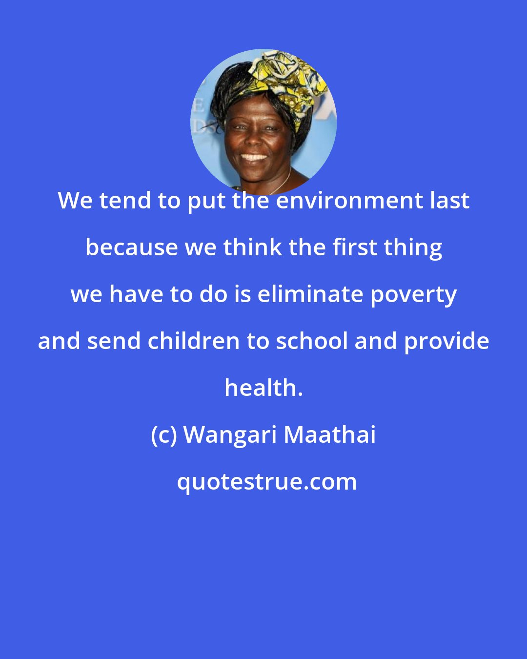 Wangari Maathai: We tend to put the environment last because we think the first thing we have to do is eliminate poverty and send children to school and provide health.