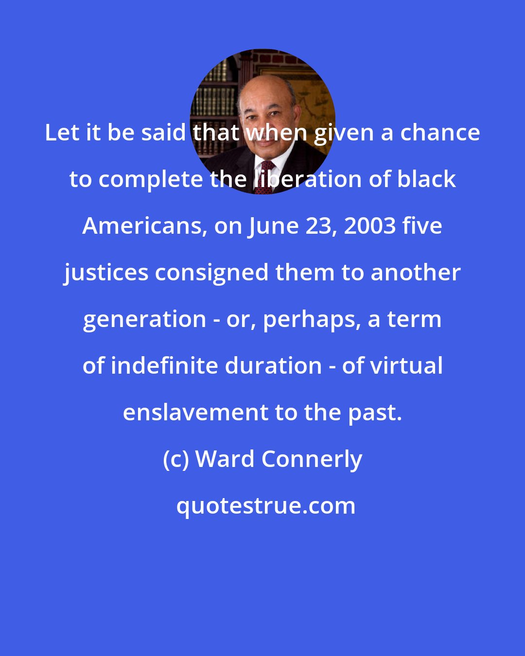 Ward Connerly: Let it be said that when given a chance to complete the liberation of black Americans, on June 23, 2003 five justices consigned them to another generation - or, perhaps, a term of indefinite duration - of virtual enslavement to the past.