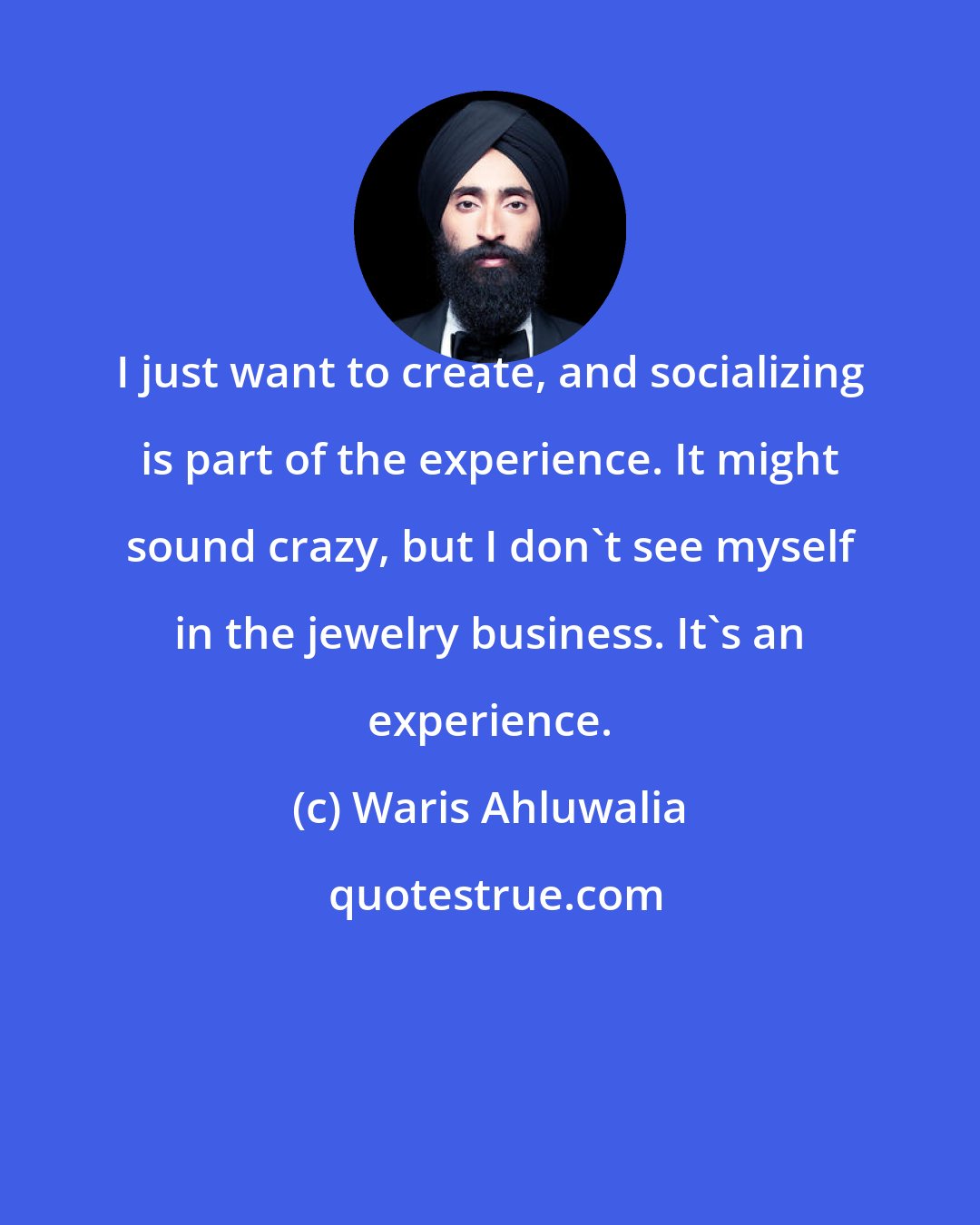 Waris Ahluwalia: I just want to create, and socializing is part of the experience. It might sound crazy, but I don't see myself in the jewelry business. It's an experience.