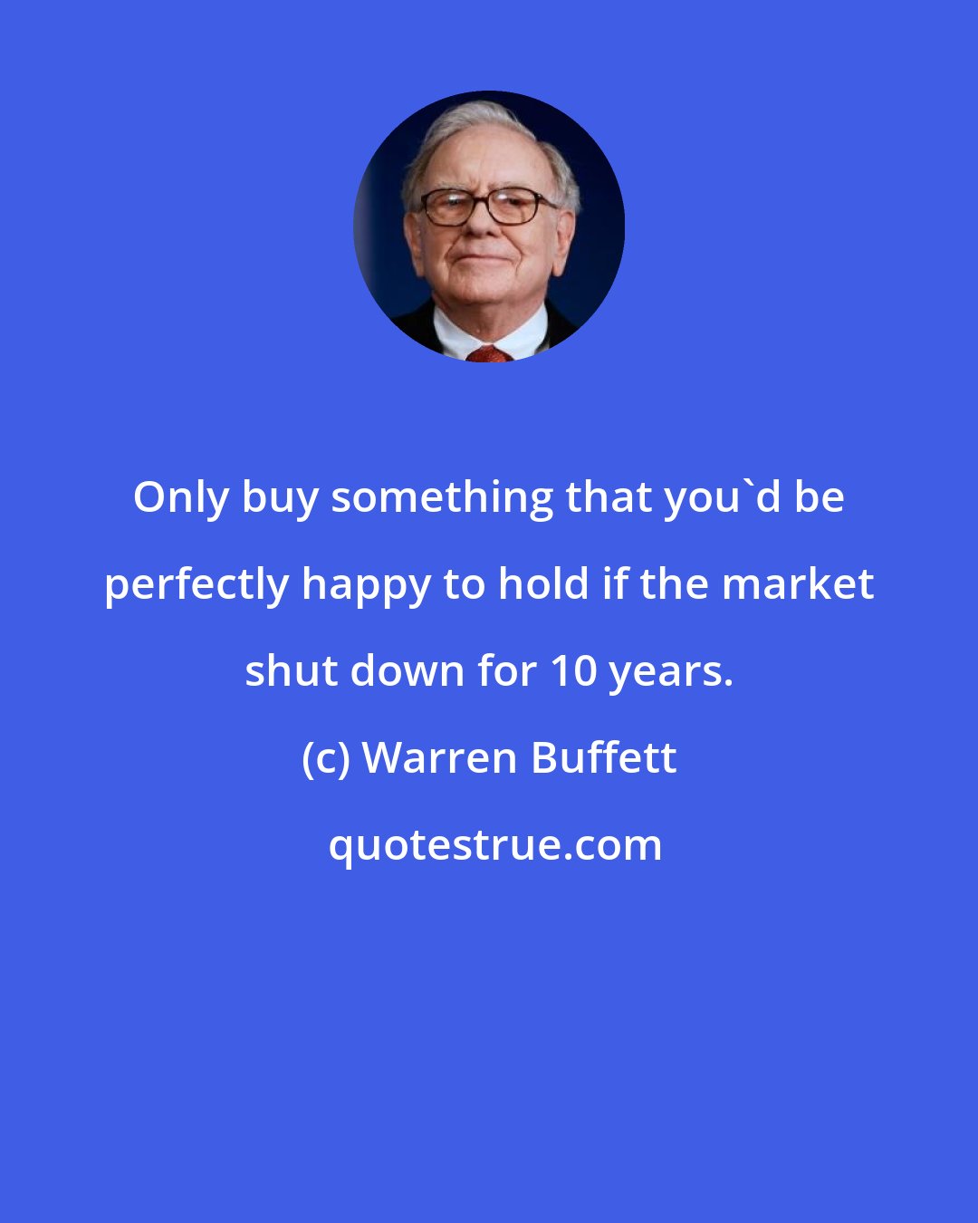 Warren Buffett: Only buy something that you'd be perfectly happy to hold if the market shut down for 10 years.