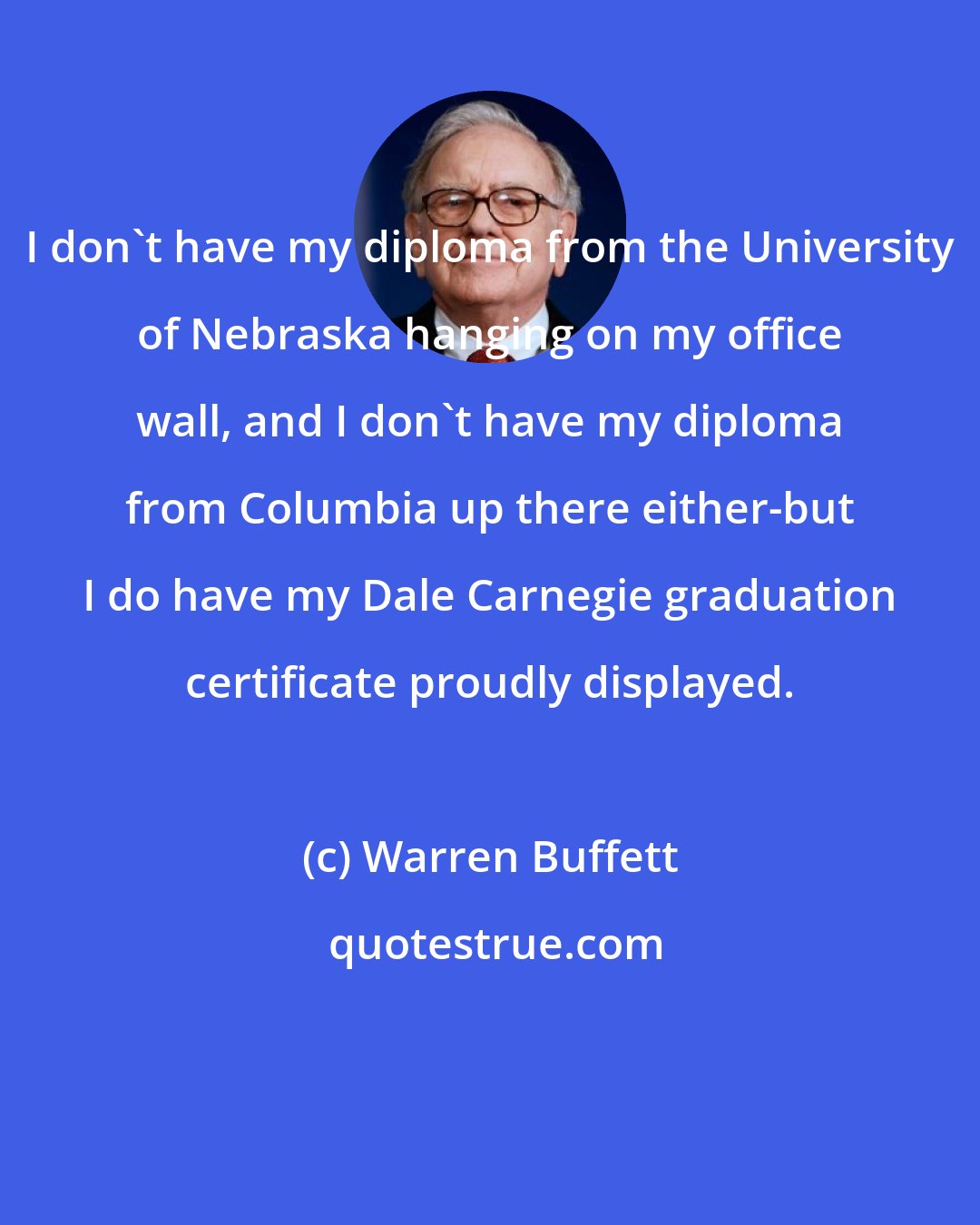 Warren Buffett: I don't have my diploma from the University of Nebraska hanging on my office wall, and I don't have my diploma from Columbia up there either-but I do have my Dale Carnegie graduation certificate proudly displayed.