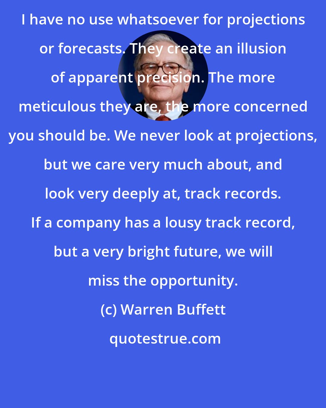 Warren Buffett: I have no use whatsoever for projections or forecasts. They create an illusion of apparent precision. The more meticulous they are, the more concerned you should be. We never look at projections, but we care very much about, and look very deeply at, track records. If a company has a lousy track record, but a very bright future, we will miss the opportunity.