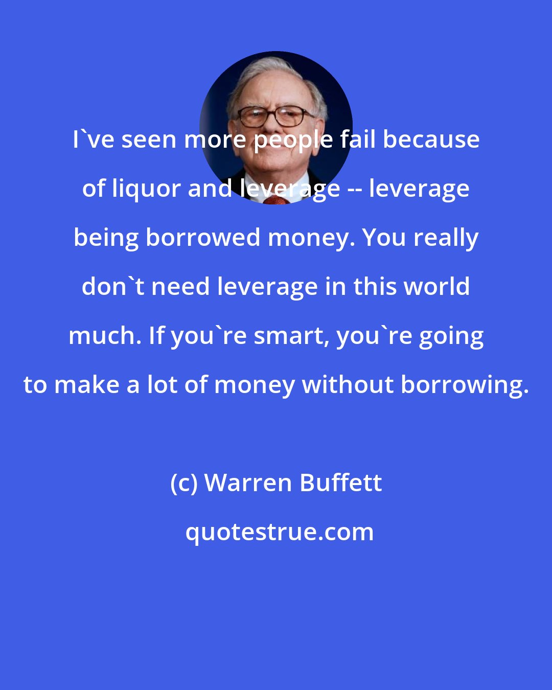 Warren Buffett: I've seen more people fail because of liquor and leverage -- leverage being borrowed money. You really don't need leverage in this world much. If you're smart, you're going to make a lot of money without borrowing.