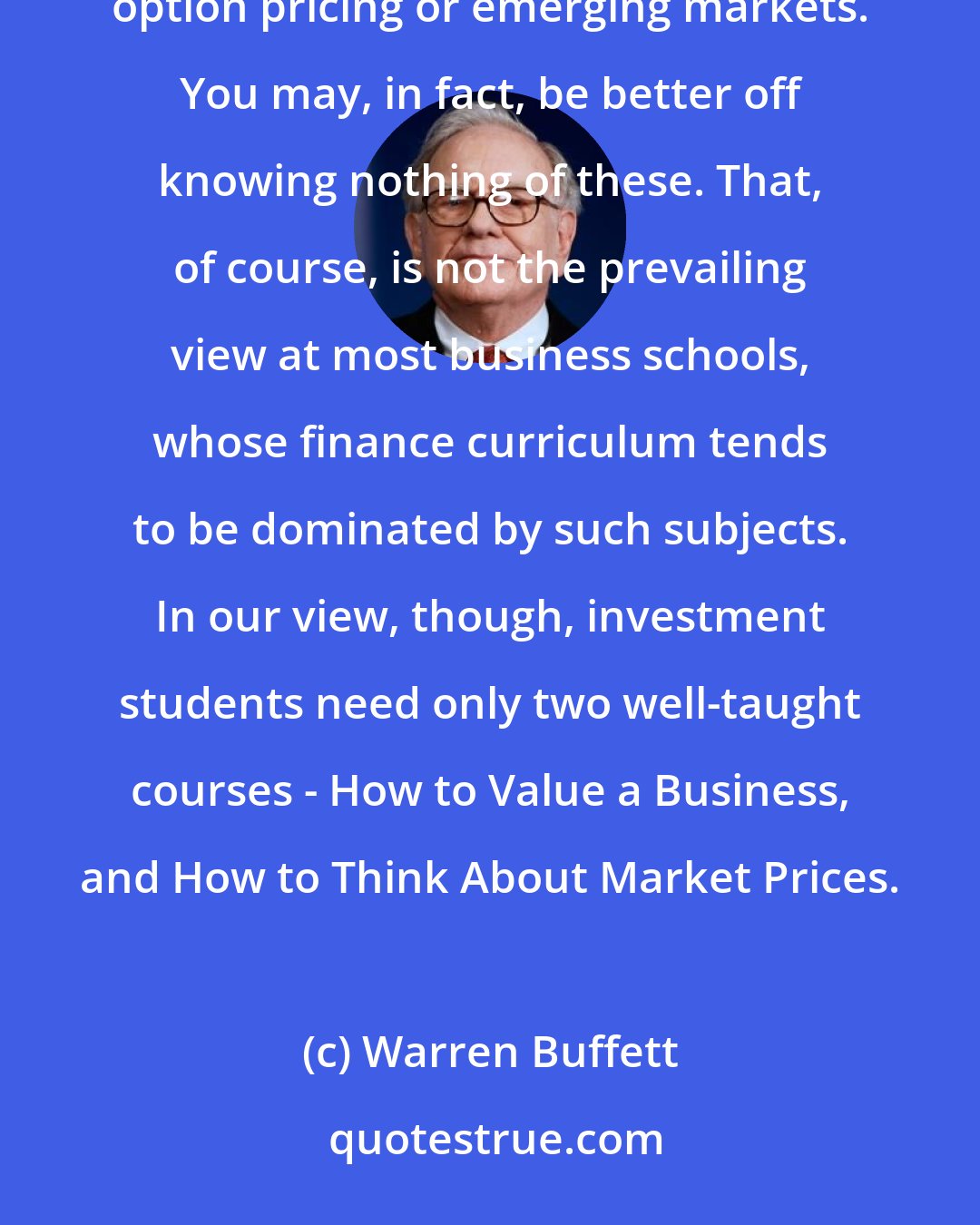 Warren Buffett: To invest successfully, you need not understand beta, efficient markets, modern portfolio theory, option pricing or emerging markets. You may, in fact, be better off knowing nothing of these. That, of course, is not the prevailing view at most business schools, whose finance curriculum tends to be dominated by such subjects. In our view, though, investment students need only two well-taught courses - How to Value a Business, and How to Think About Market Prices.