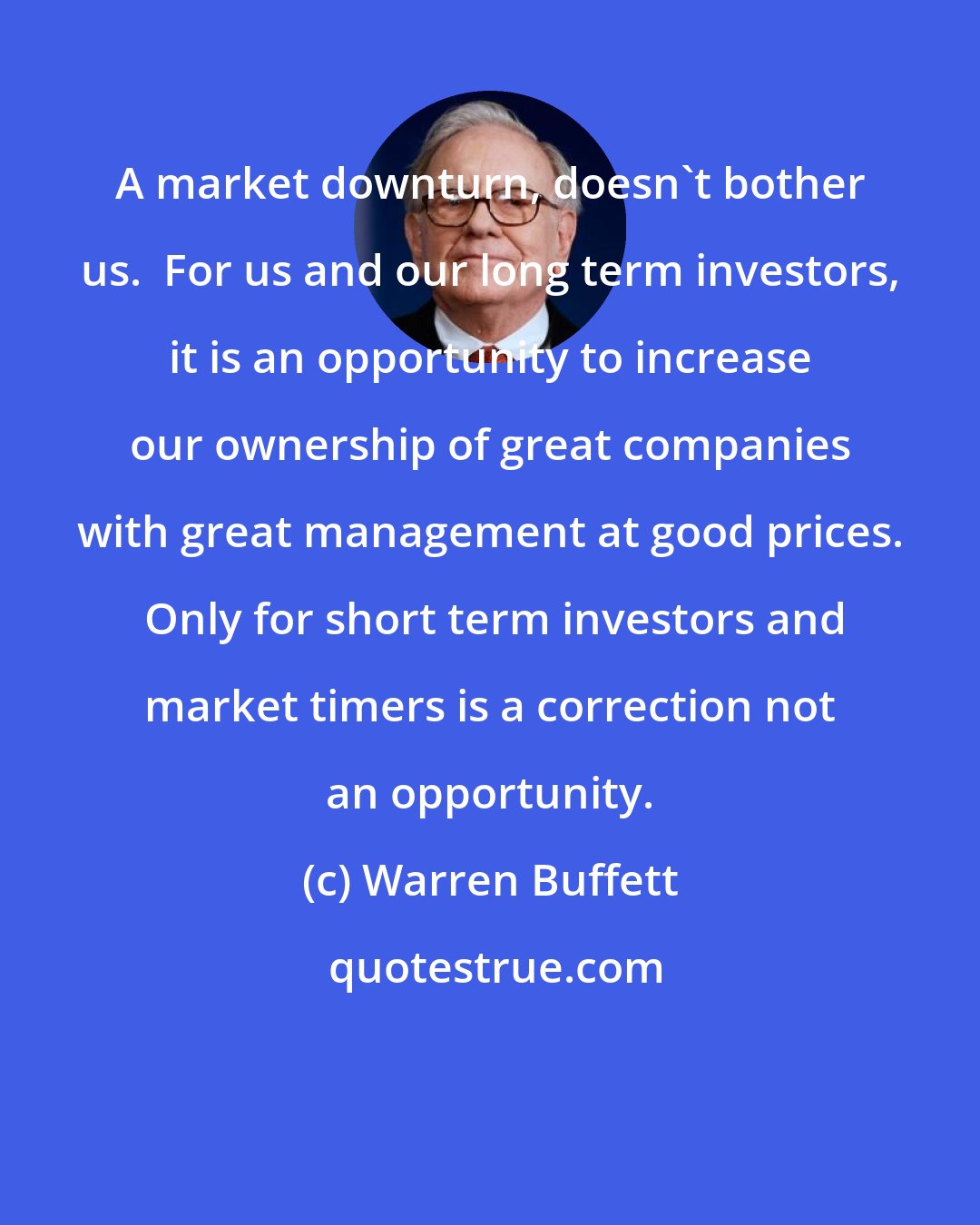 Warren Buffett: A market downturn, doesn't bother us.  For us and our long term investors, it is an opportunity to increase our ownership of great companies with great management at good prices.  Only for short term investors and market timers is a correction not an opportunity.