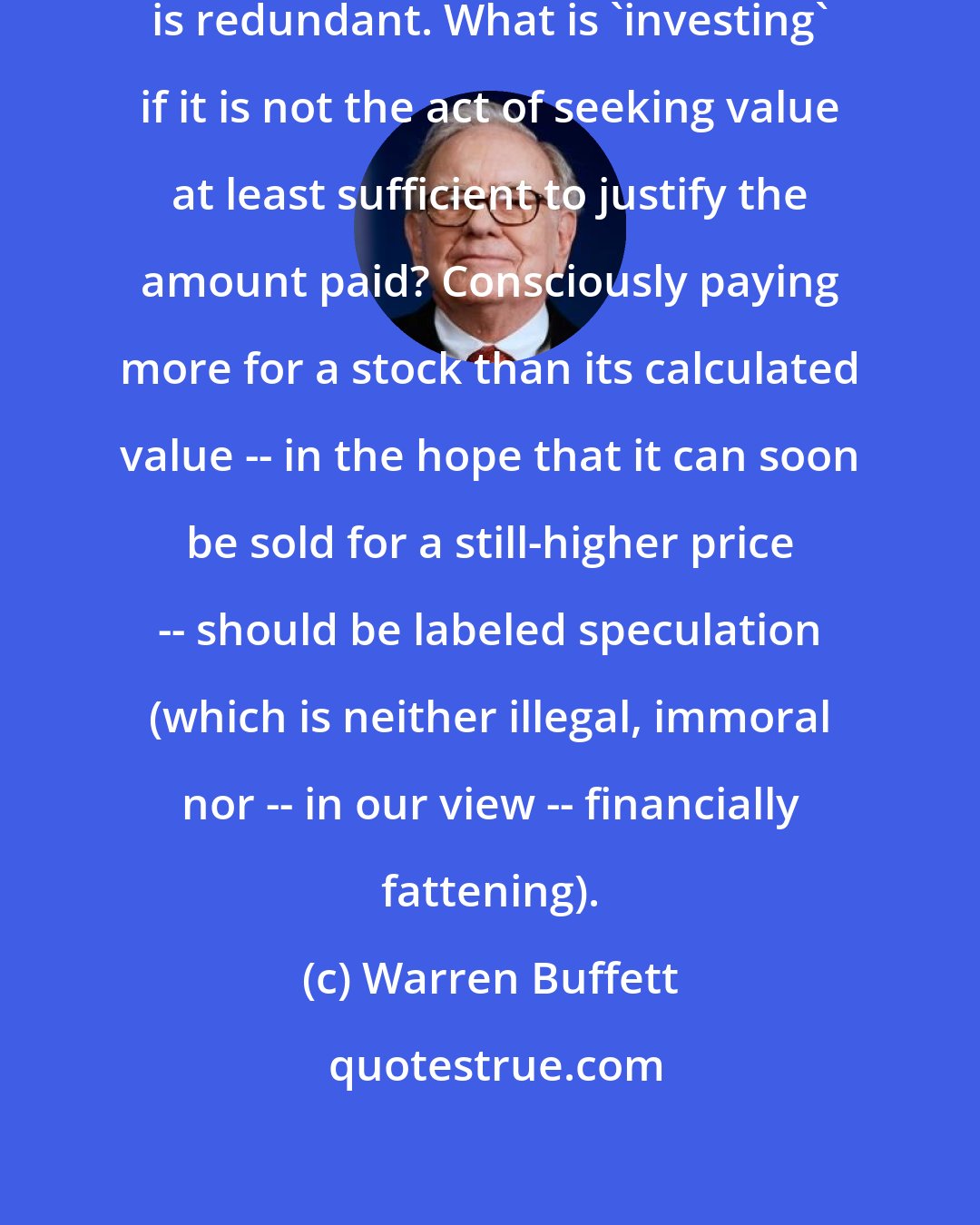 Warren Buffett: [W]e think the very term 'value investing' is redundant. What is 'investing' if it is not the act of seeking value at least sufficient to justify the amount paid? Consciously paying more for a stock than its calculated value -- in the hope that it can soon be sold for a still-higher price -- should be labeled speculation (which is neither illegal, immoral nor -- in our view -- financially fattening).