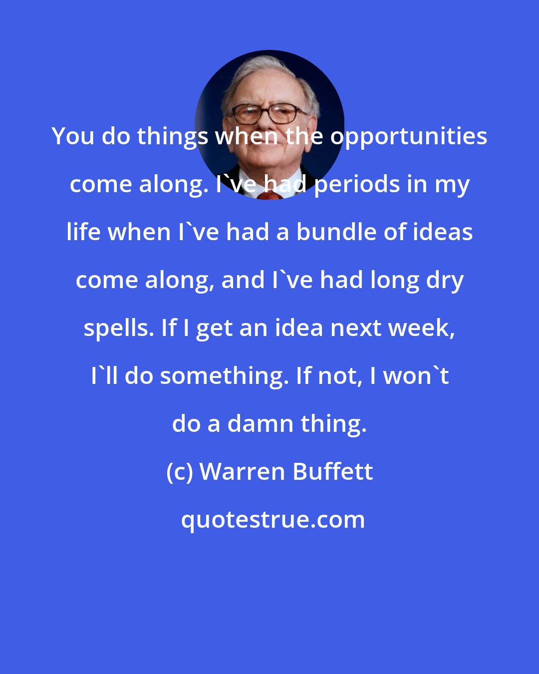 Warren Buffett: You do things when the opportunities come along. I've had periods in my life when I've had a bundle of ideas come along, and I've had long dry spells. If I get an idea next week, I'll do something. If not, I won't do a damn thing.