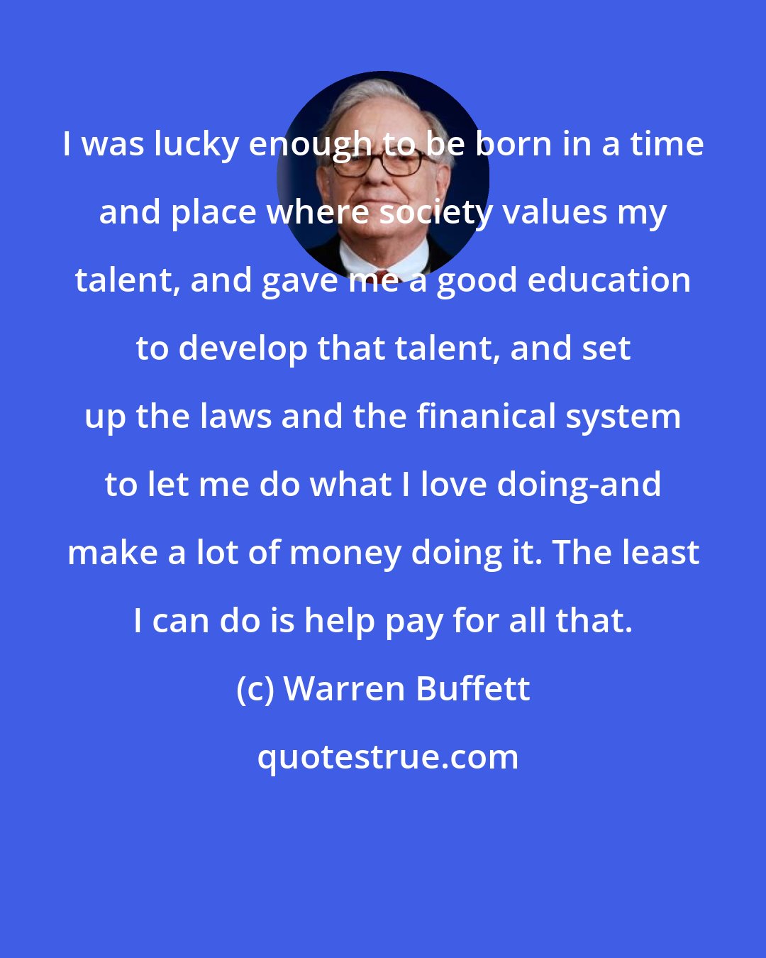 Warren Buffett: I was lucky enough to be born in a time and place where society values my talent, and gave me a good education to develop that talent, and set up the laws and the finanical system to let me do what I love doing-and make a lot of money doing it. The least I can do is help pay for all that.