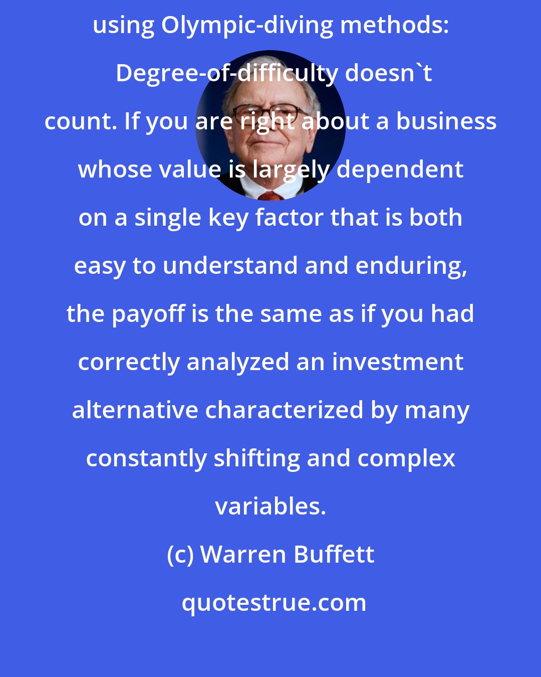 Warren Buffett: Investors should remember that their scorecard is not computed using Olympic-diving methods:  Degree-of-difficulty doesn't count. If you are right about a business whose value is largely dependent on a single key factor that is both easy to understand and enduring, the payoff is the same as if you had correctly analyzed an investment alternative characterized by many constantly shifting and complex variables.