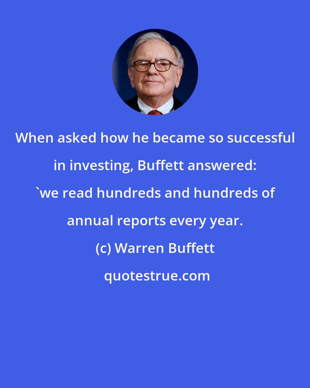 Warren Buffett: When asked how he became so successful in investing, Buffett answered: 'we read hundreds and hundreds of annual reports every year.