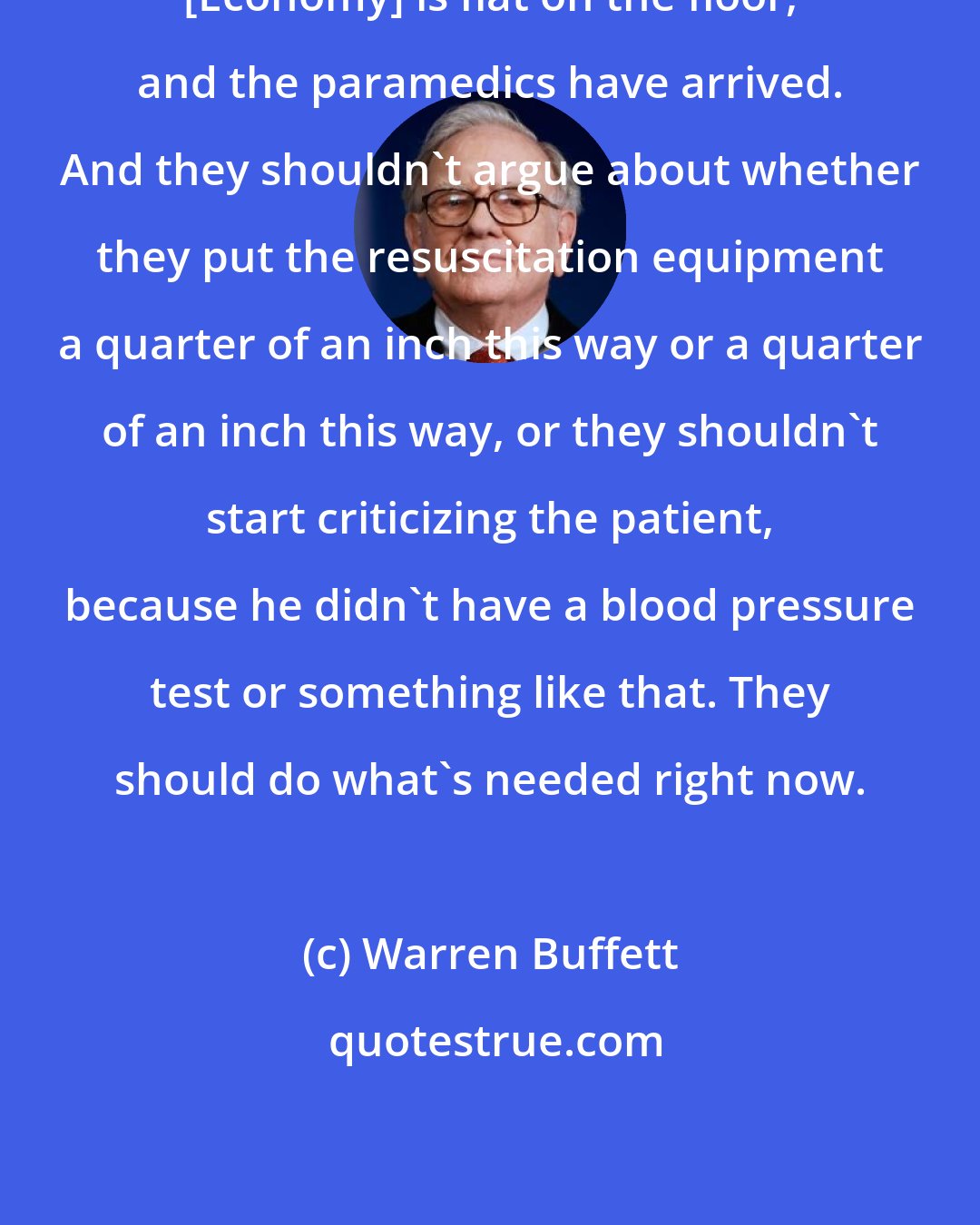 Warren Buffett: [Economy] is flat on the floor, and the paramedics have arrived. And they shouldn't argue about whether they put the resuscitation equipment a quarter of an inch this way or a quarter of an inch this way, or they shouldn't start criticizing the patient, because he didn't have a blood pressure test or something like that. They should do what's needed right now.