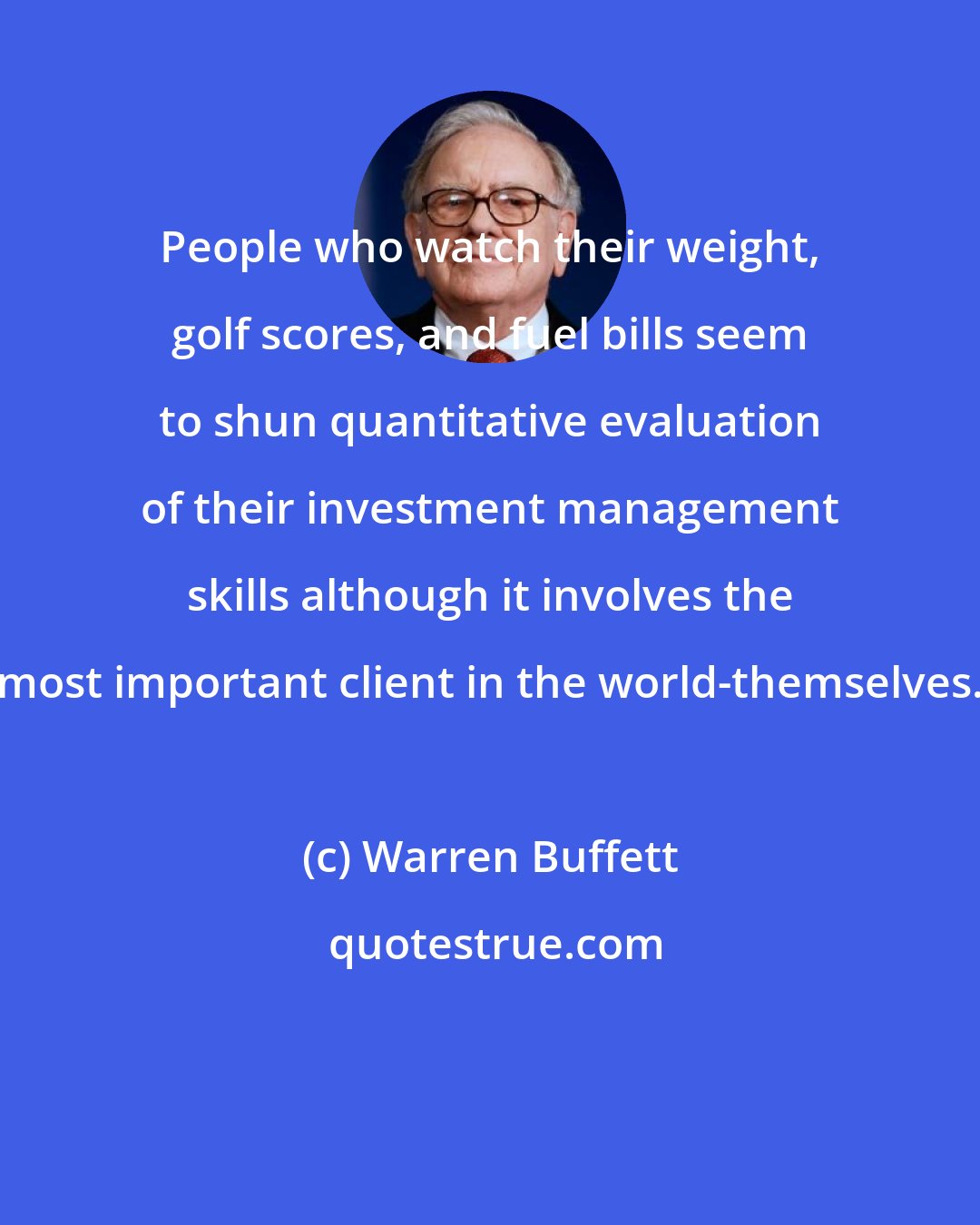 Warren Buffett: People who watch their weight, golf scores, and fuel bills seem to shun quantitative evaluation of their investment management skills although it involves the most important client in the world-themselves.