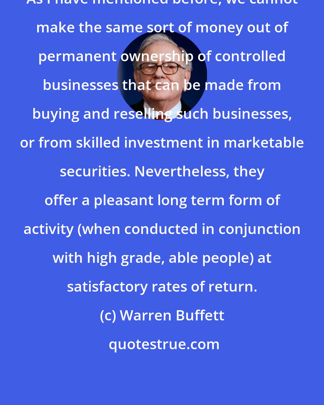 Warren Buffett: As I have mentioned before, we cannot make the same sort of money out of permanent ownership of controlled businesses that can be made from buying and reselling such businesses, or from skilled investment in marketable securities. Nevertheless, they offer a pleasant long term form of activity (when conducted in conjunction with high grade, able people) at satisfactory rates of return.