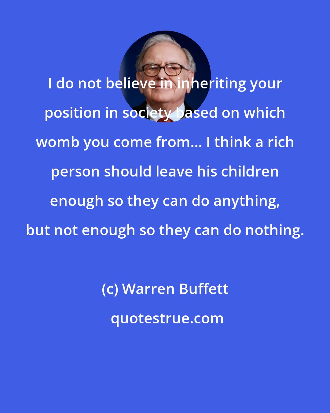 Warren Buffett: I do not believe in inheriting your position in society based on which womb you come from... I think a rich person should leave his children enough so they can do anything, but not enough so they can do nothing.