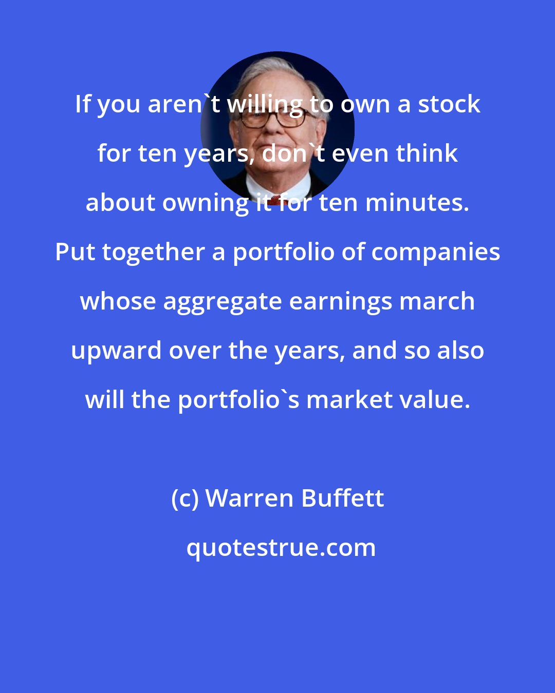 Warren Buffett: If you aren't willing to own a stock for ten years, don't even think about owning it for ten minutes. Put together a portfolio of companies whose aggregate earnings march upward over the years, and so also will the portfolio's market value.