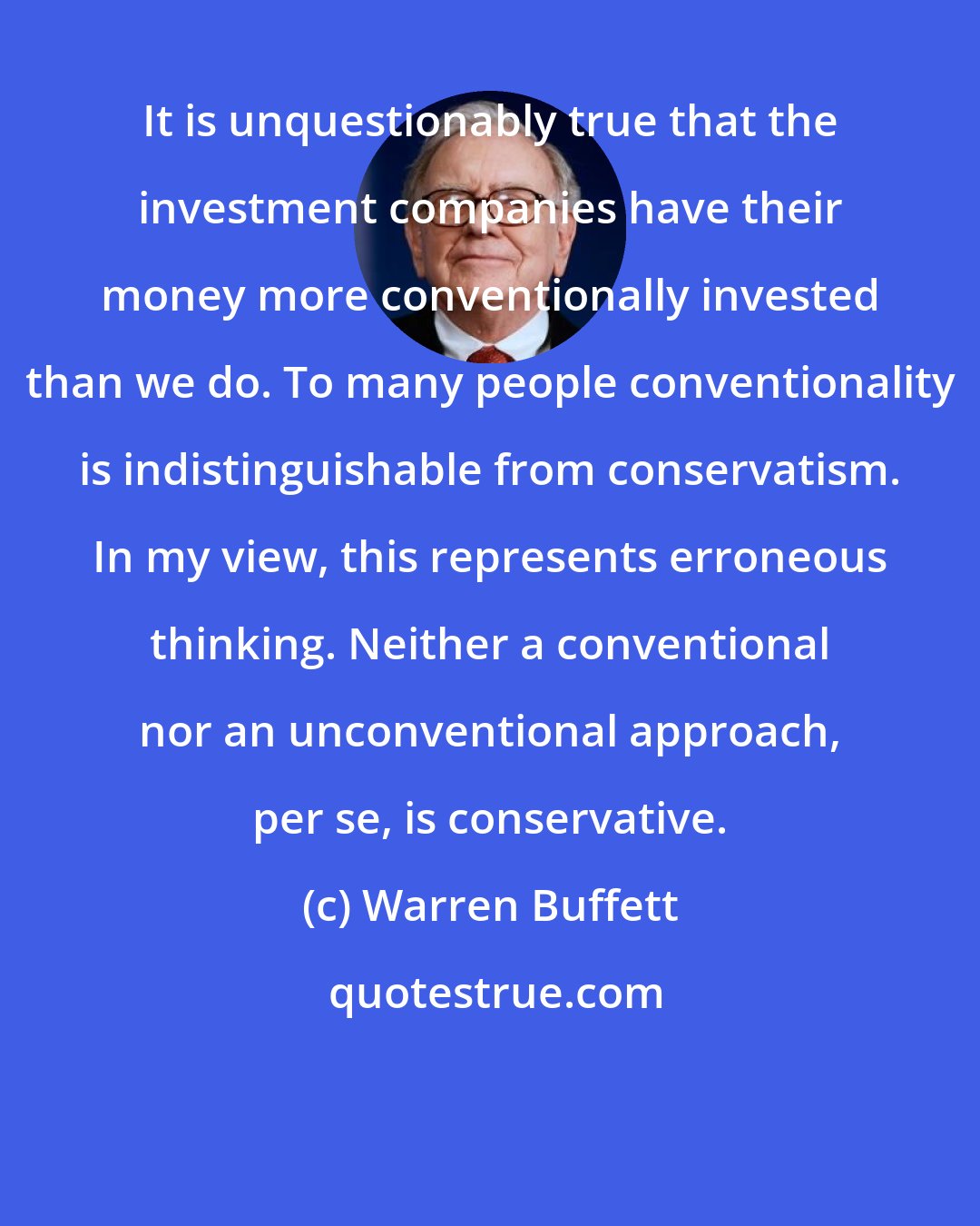 Warren Buffett: It is unquestionably true that the investment companies have their money more conventionally invested than we do. To many people conventionality is indistinguishable from conservatism. In my view, this represents erroneous thinking. Neither a conventional nor an unconventional approach, per se, is conservative.