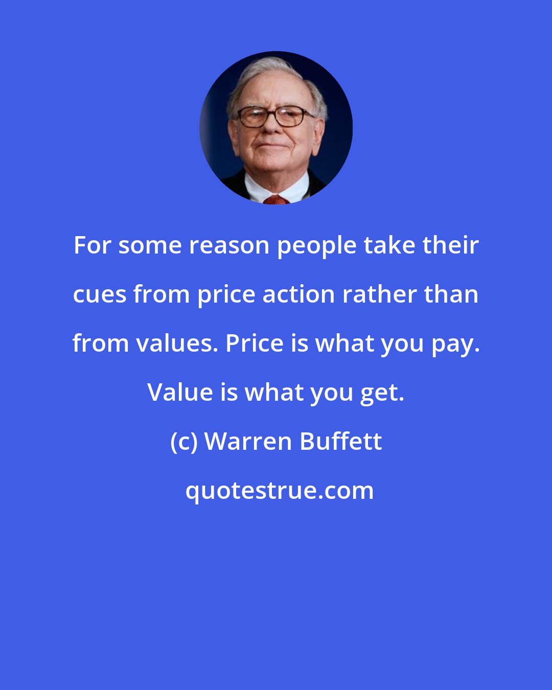 Warren Buffett: For some reason people take their cues from price action rather than from values. Price is what you pay. Value is what you get.