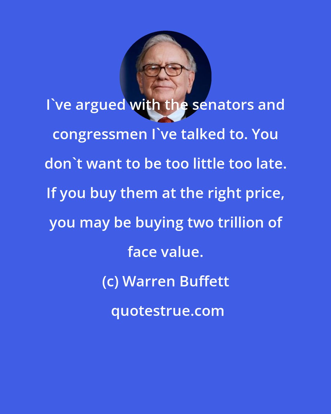 Warren Buffett: I've argued with the senators and congressmen I've talked to. You don't want to be too little too late. If you buy them at the right price, you may be buying two trillion of face value.