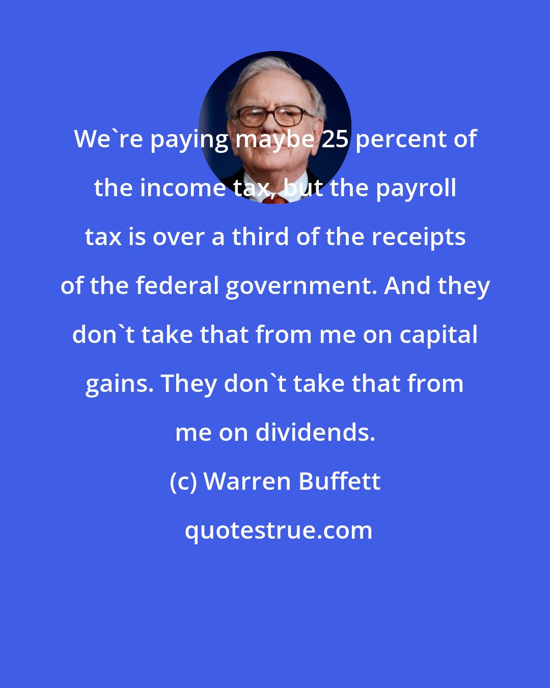 Warren Buffett: We're paying maybe 25 percent of the income tax, but the payroll tax is over a third of the receipts of the federal government. And they don't take that from me on capital gains. They don't take that from me on dividends.
